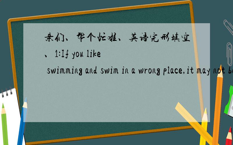 亲们、帮个忙啦、英语完形填空、1:If you like swimming and swim in a wrong place,it may not be s_____.2:Last summer,more than ten people died when they were e_____ themselves in water,and most of them were students.But some people are no