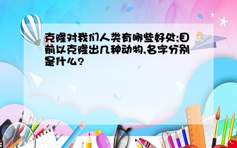 克隆对我们人类有哪些好处;目前以克隆出几种动物,名字分别是什么?