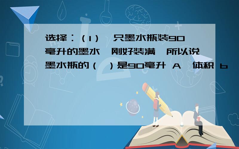 选择：（1）一只墨水瓶装90毫升的墨水,刚好装满,所以说墨水瓶的（ ）是90毫升 A,体积 b,容积 C,重量（2）一个质数的约数只有（　）个,一个合数的约数至少有（　）A,1 B,2 c,3 （3）两个数的