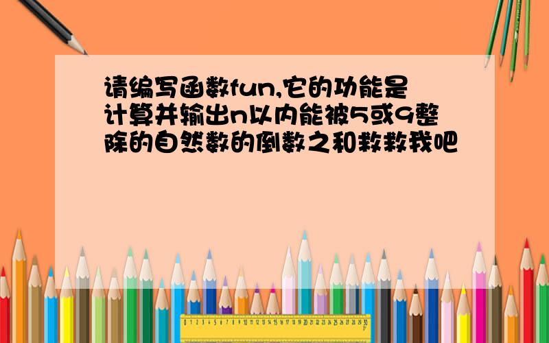 请编写函数fun,它的功能是计算并输出n以内能被5或9整除的自然数的倒数之和救救我吧