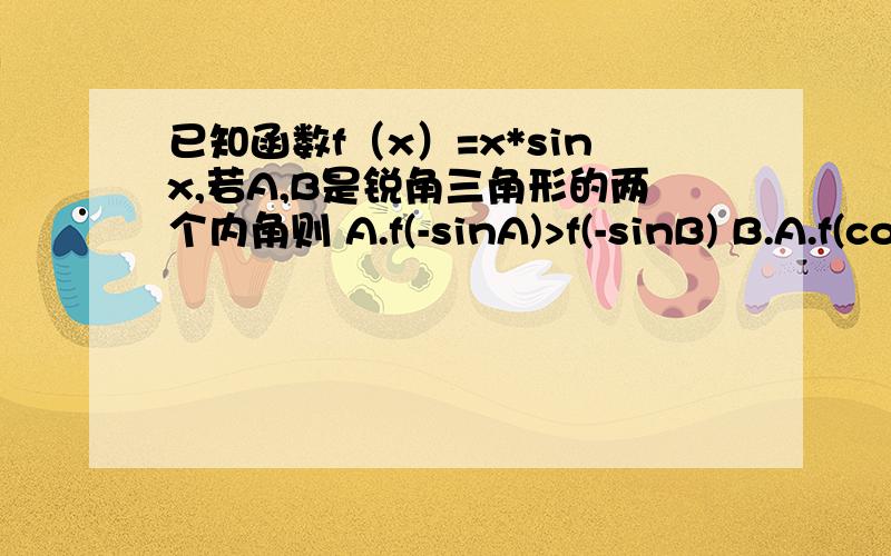 已知函数f（x）=x*sinx,若A,B是锐角三角形的两个内角则 A.f(-sinA)>f(-sinB) B.A.f(cosA)>f(cosB)C.f(-cosA)>f(-sinB) D.f(cosA)