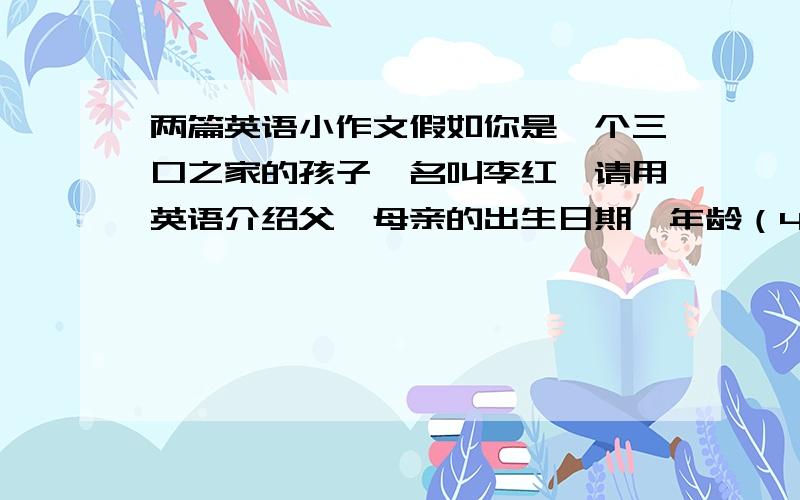 两篇英语小作文假如你是一个三口之家的孩子,名叫李红,请用英语介绍父、母亲的出生日期、年龄（40岁左右就可以）职业工作单位（医生,教师都可以）以及自己的有关情况（15岁,男）大约50