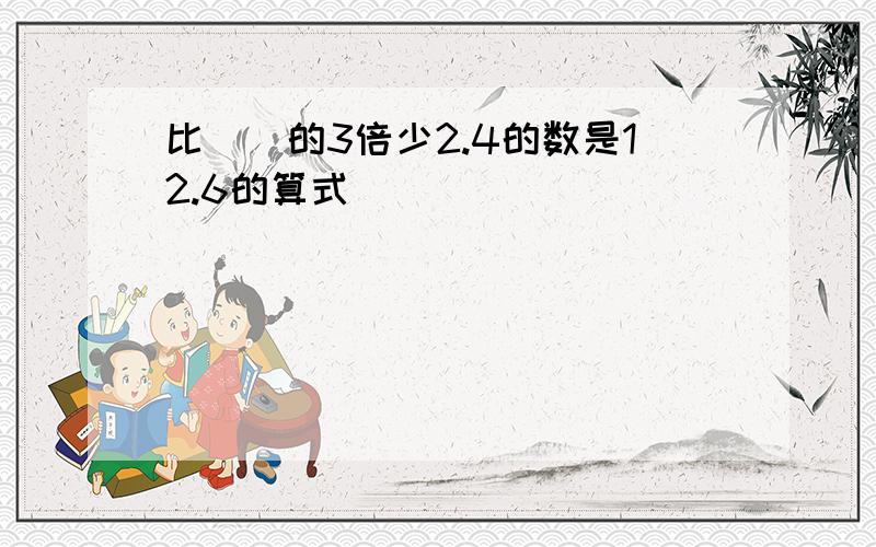 比（）的3倍少2.4的数是12.6的算式