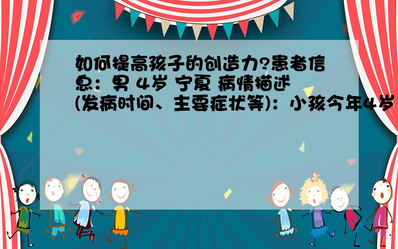 如何提高孩子的创造力?患者信息：男 4岁 宁夏 病情描述(发病时间、主要症状等)：小孩今年4岁了,读了很多幼教的书都提到培养小孩的创造力,但是都没有什么具体可操作的做法,如何提高小