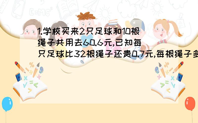 1.学校买来2只足球和10根绳子共用去60.6元,已知每只足球比32根绳子还贵0.7元,每根绳子多少元?2.甲乙两车同时从A、B两地中点背向出发,5小时后甲车到达A地,乙车离B地还有3小时路程,已知甲车每