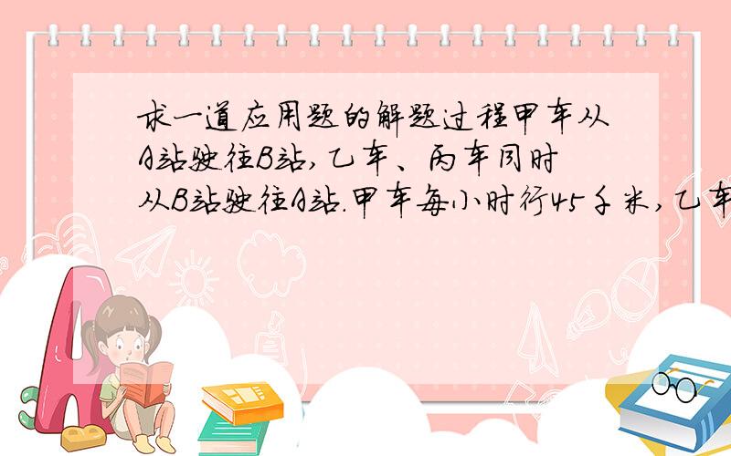 求一道应用题的解题过程甲车从A站驶往B站,乙车、丙车同时从B站驶往A站.甲车每小时行45千米,乙车每小时行39千米,丙车每小时行25千米.甲乙两车相遇后又行驶了1小时甲车与丙车相遇.求A、B两