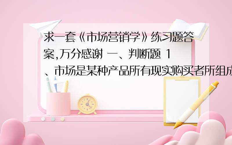 求一套《市场营销学》练习题答案,万分感谢 一、判断题 1、市场是某种产品所有现实购买者所组成的群体2、市场营销学的研究对象是：以提高企业经营效益为中心的企业市场营销活动及其