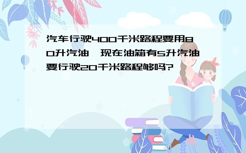 汽车行驶400千米路程要用80升汽油,现在油箱有5升汽油要行驶20千米路程够吗?