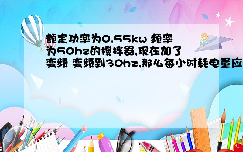 额定功率为0.55kw 频率为50hz的搅拌器,现在加了变频 变频到30hz,那么每小时耗电量应该怎样变化耗电量是变为原来的百分之六十 还是变为百分之三十六了?