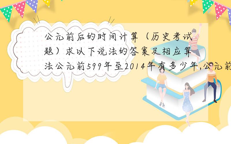 公元前后的时间计算（历史考试题）求以下说法的答案及相应算法公元前599年至2014年有多少年,公元前5世纪至公元5世纪有多少世纪,公元前30000年至今有多少世纪,今年是民国几年,