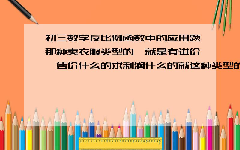 初三数学反比例函数中的应用题那种卖衣服类型的,就是有进价,售价什么的求利润什么的就这种类型的不会,各位大哥大姐教教俺