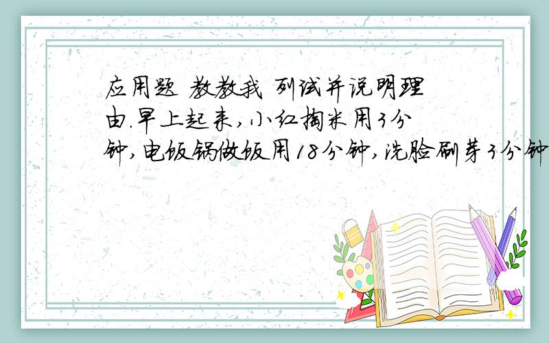 应用题 教教我 列试并说明理由.早上起来,小红掏米用3分钟,电饭锅做饭用18分钟,洗脸刷芽3分钟,吃早饭用10分钟,背英语单词用12分钟,请你帮小红合理安排一下,起床后多长时间能尽快上学?