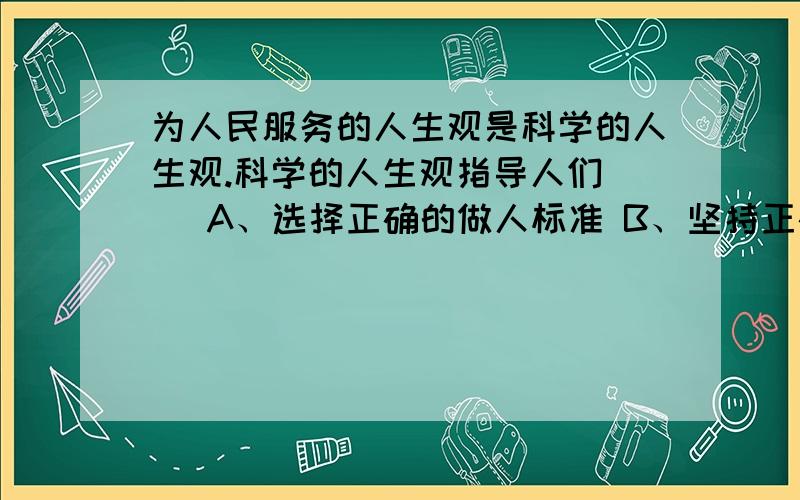 为人民服务的人生观是科学的人生观.科学的人生观指导人们（） A、选择正确的做人标准 B、坚持正确的人生方向 C、调节好自我与他人的关系 D、形成“主观为自己,客观为他人”的观点 E、