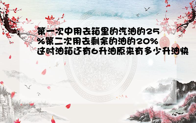 第一次中用去箱里的汽油的25%第二次用去剩余的油的20%这时油箱还有6升油原来有多少升油快