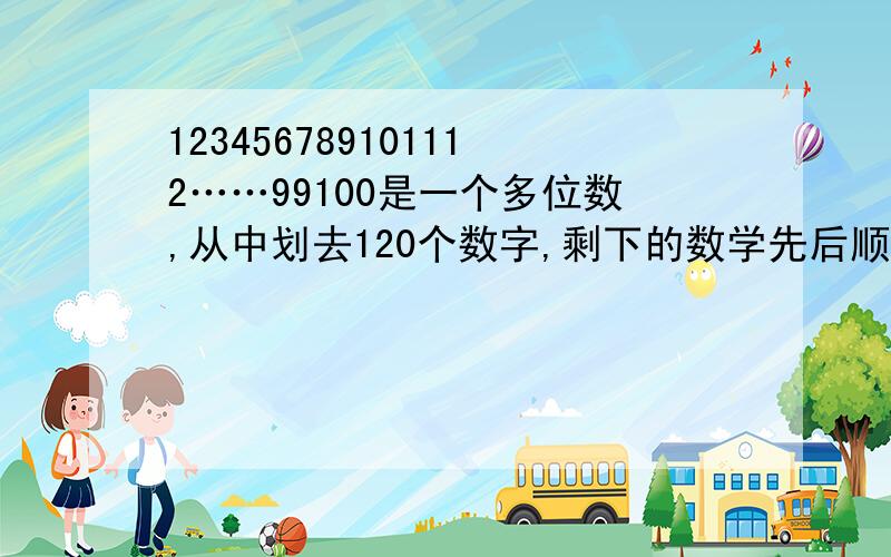 123456789101112……99100是一个多位数,从中划去120个数字,剩下的数学先后顺序不变,所组成的多位数最大是多少,最小是多少?