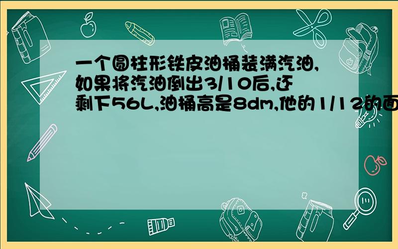 一个圆柱形铁皮油桶装满汽油,如果将汽油倒出3/10后,还剩下56L,油桶高是8dm,他的1/12的面积是多少