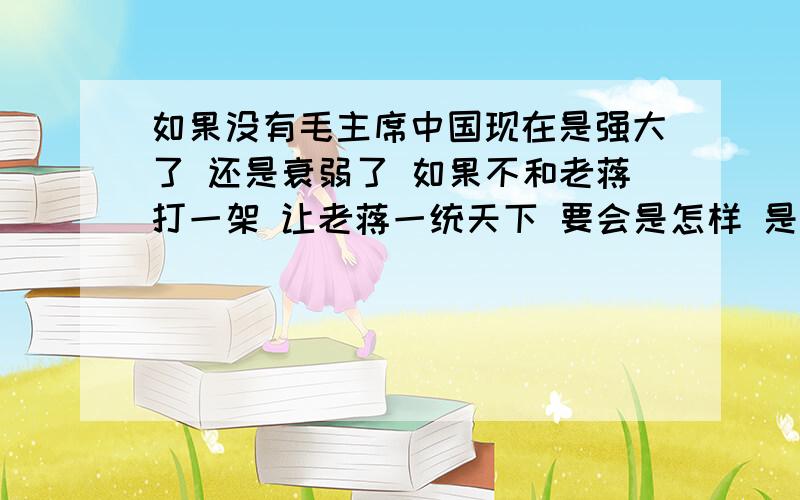 如果没有毛主席中国现在是强大了 还是衰弱了 如果不和老蒋打一架 让老蒋一统天下 要会是怎样 是强大还是 衰弱 别掺水 懂的说