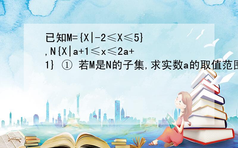 已知M={X|-2≤X≤5},N{X|a+1≤x≤2a+1} ① 若M是N的子集,求实数a的取值范围.取值范围·.② 若N是M的子集，求实数a的取值范围