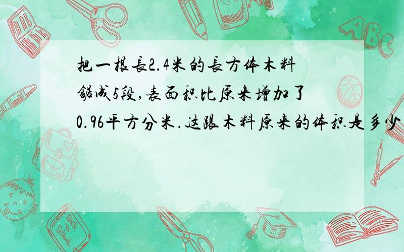 把一根长2.4米的长方体木料锯成5段,表面积比原来增加了0.96平方分米.这跟木料原来的体积是多少立方分米