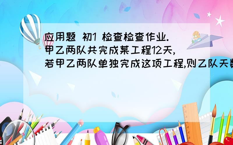 应用题 初1 检查检查作业.甲乙两队共完成某工程12天,若甲乙两队单独完成这项工程,则乙队天数是甲队完成天数的1.5倍,求甲乙两队单独完成这项工程的天数