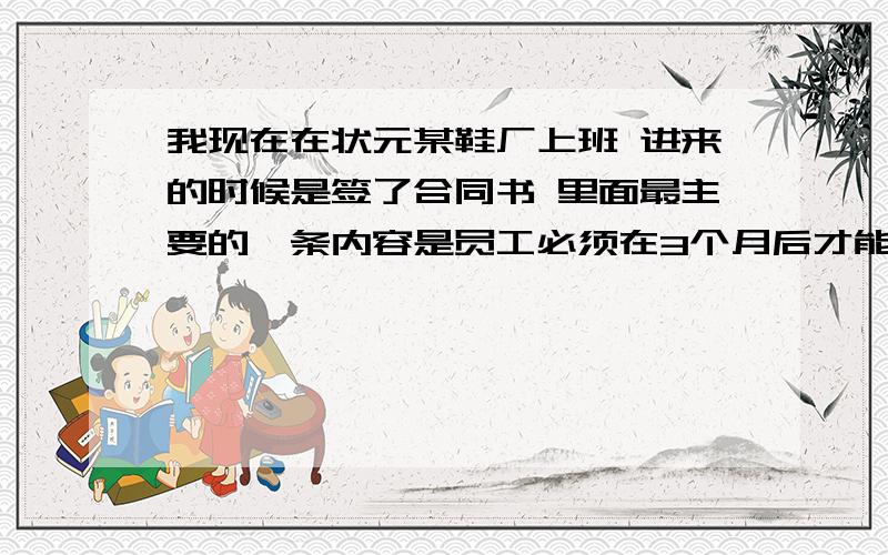 我现在在状元某鞋厂上班 进来的时候是签了合同书 里面最主要的一条内容是员工必须在3个月后才能辞工 可是前几天刚发了工资我才拿到了400多块钱 上了25天的班 觉得工资太低了 现在想辞