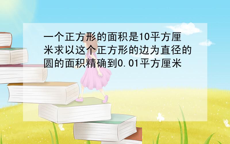 一个正方形的面积是10平方厘米求以这个正方形的边为直径的圆的面积精确到0.01平方厘米