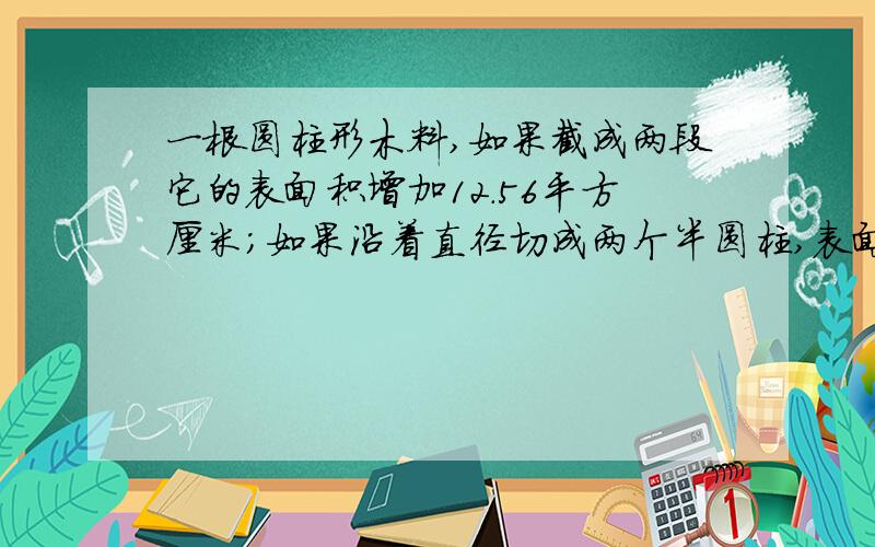 一根圆柱形木料,如果截成两段它的表面积增加12.56平方厘米；如果沿着直径切成两个半圆柱,表面积增加120