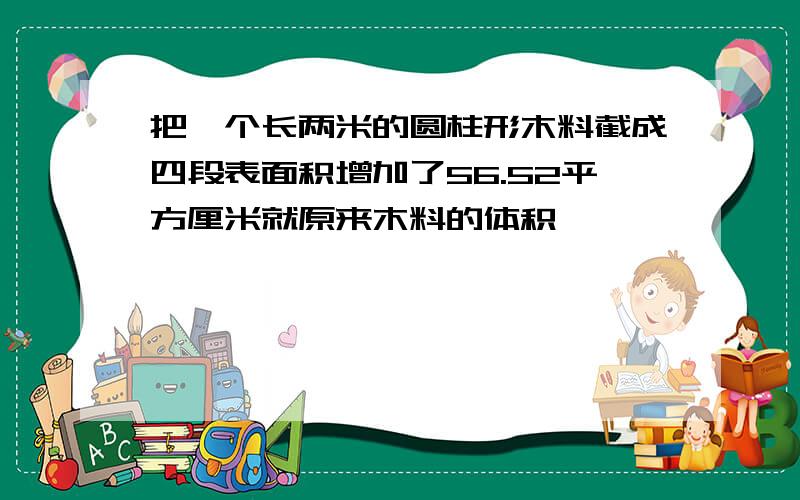 把一个长两米的圆柱形木料截成四段表面积增加了56.52平方厘米就原来木料的体积