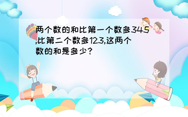 两个数的和比第一个数多345,比第二个数多123,这两个数的和是多少?