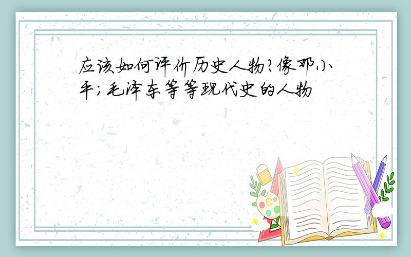 应该如何评价历史人物?像邓小平；毛泽东等等现代史的人物