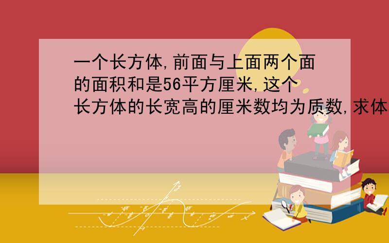 一个长方体,前面与上面两个面的面积和是56平方厘米,这个长方体的长宽高的厘米数均为质数,求体积.