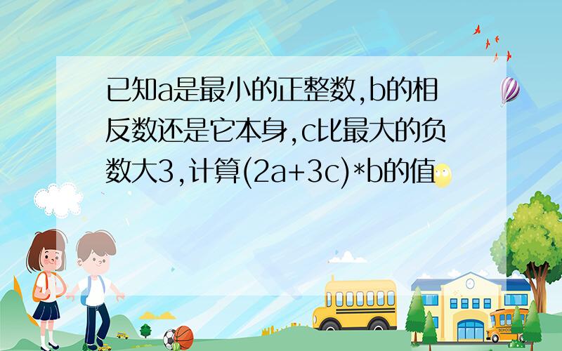 已知a是最小的正整数,b的相反数还是它本身,c比最大的负数大3,计算(2a+3c)*b的值