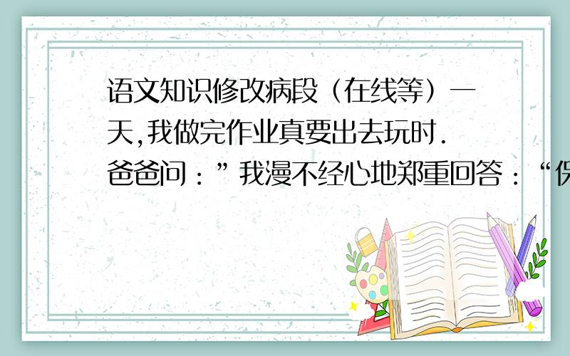 语文知识修改病段（在线等）一天,我做完作业真要出去玩时.爸爸问：”我漫不经心地郑重回答：“保证没错”“再看一遍,别那么骄傲!”爸爸庄严地说：“学习可不能有一点儿马虎啊!”我