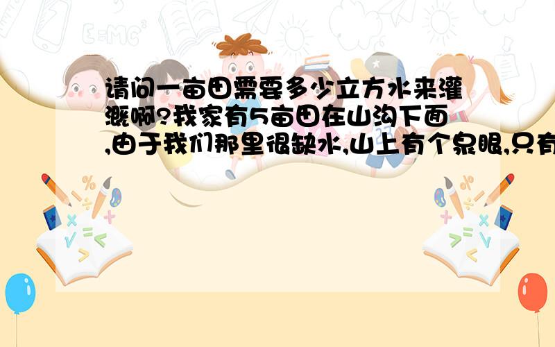 请问一亩田需要多少立方水来灌溉啊?我家有5亩田在山沟下面,由于我们那里很缺水,山上有个泉眼,只有在下暴雨的时候发水,所以我想搞个蓄水池来灌溉5亩田,要搞多大?