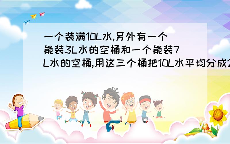 一个装满10L水,另外有一个能装3L水的空桶和一个能装7L水的空桶,用这三个桶把10L水平均分成2分?kuai