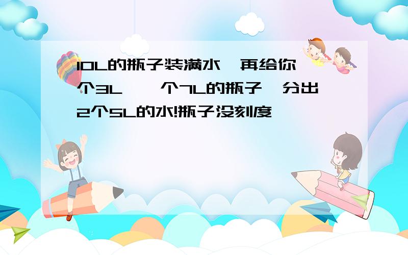 10L的瓶子装满水,再给你一个3L,一个7L的瓶子,分出2个5L的水!瓶子没刻度