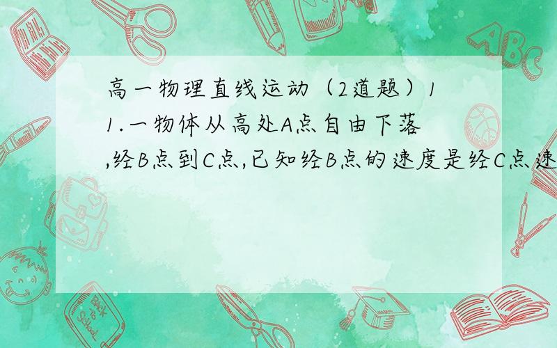 高一物理直线运动（2道题）11.一物体从高处A点自由下落,经B点到C点,已知经B点的速度是经C点速度的3/4,BC间的距离是7m,则AC间距离是（  m）（g＝10） 8．一滑块以某初速度从斜面底端到顶端时,