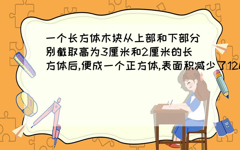 一个长方体木块从上部和下部分别截取高为3厘米和2厘米的长方体后,便成一个正方体,表面积减少了120平方厘