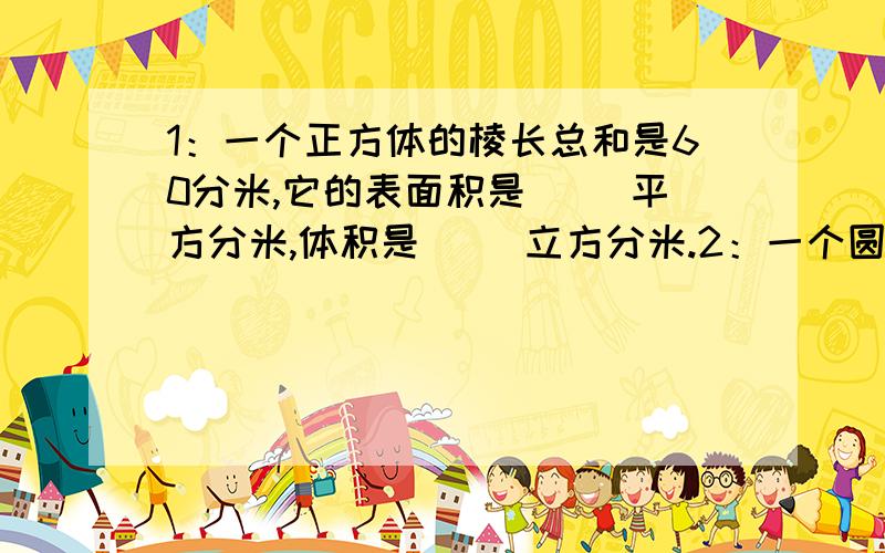 1：一个正方体的棱长总和是60分米,它的表面积是（ ）平方分米,体积是（ ）立方分米.2：一个圆柱的底面积是a,侧面展开是一个正方形.这个圆柱的高是（ ）3：一个圆柱的底面周长是12.56厘米