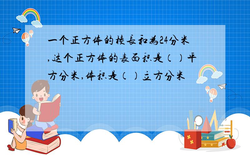 一个正方体的棱长和为24分米,这个正方体的表面积是（）平方分米,体积是（）立方分米