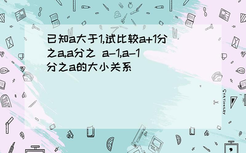 已知a大于1,试比较a+1分之a,a分之 a-1,a-1分之a的大小关系