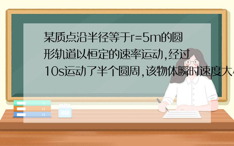 某质点沿半径等于r=5m的圆形轨道以恒定的速率运动,经过10s运动了半个圆周,该物体瞬时速度大小为_______ m/s.