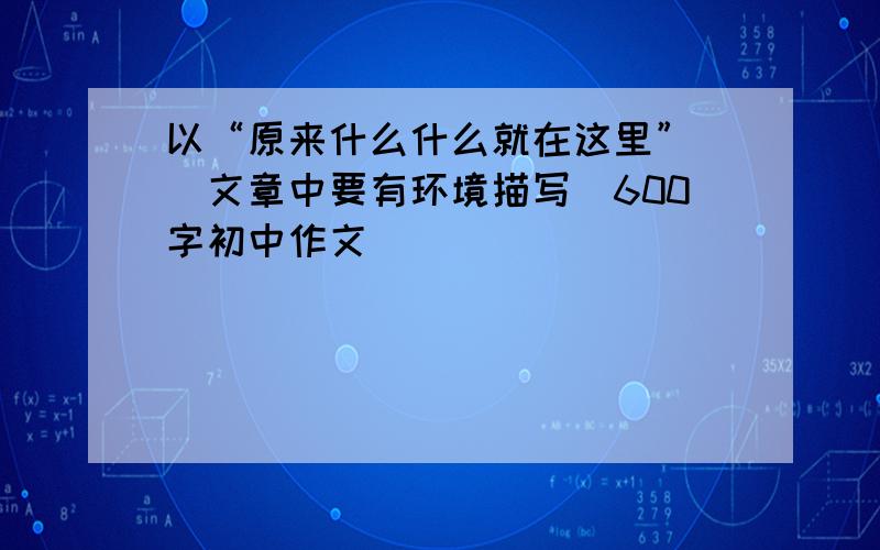 以“原来什么什么就在这里” (文章中要有环境描写)600字初中作文