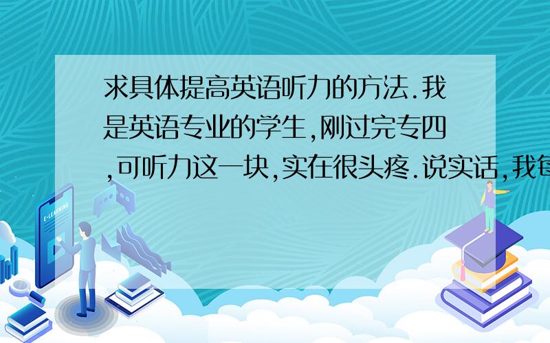 求具体提高英语听力的方法.我是英语专业的学生,刚过完专四,可听力这一块,实在很头疼.说实话,我每天都有听40-60分钟,听的题材多为标准voa和奥巴马演讲,然后一篇5分钟左右的文章一直反复