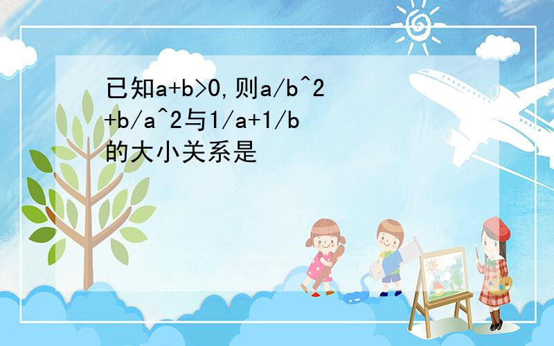 已知a+b>0,则a/b^2+b/a^2与1/a+1/b的大小关系是