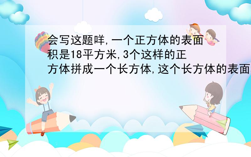 会写这题咩,一个正方体的表面积是18平方米,3个这样的正方体拼成一个长方体,这个长方体的表面积是多少平方