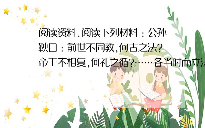 阅读资料.阅读下列材料：公孙鞅曰：前世不同教,何古之法?帝王不相复,何礼之循?……各当时而立法,因事而制礼.礼、法以时而定.臣故曰：治世不一道,便国不法古.汤、武之王也 ,不循而兴.殷