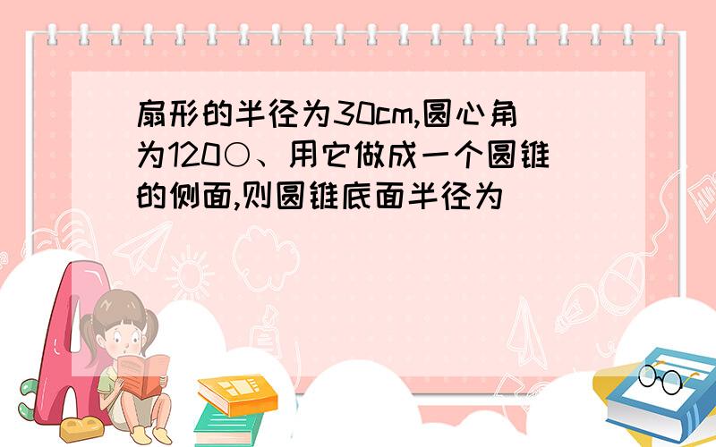 扇形的半径为30cm,圆心角为120○、用它做成一个圆锥的侧面,则圆锥底面半径为