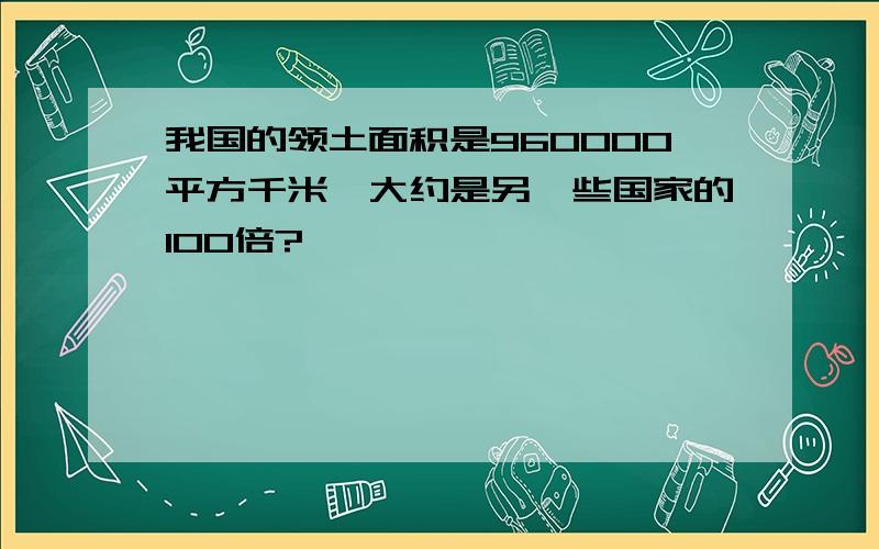 我国的领土面积是960000平方千米,大约是另一些国家的100倍?