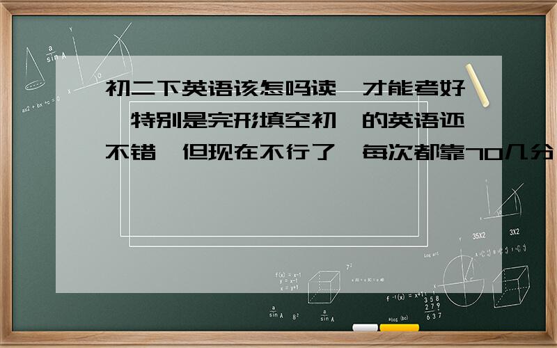 初二下英语该怎吗读,才能考好,特别是完形填空初一的英语还不错,但现在不行了,每次都靠70几分,完形填空错的很多,该怎吗办,求求大家了,我真的很想考出好的成绩,因为我要上重点高中,求求